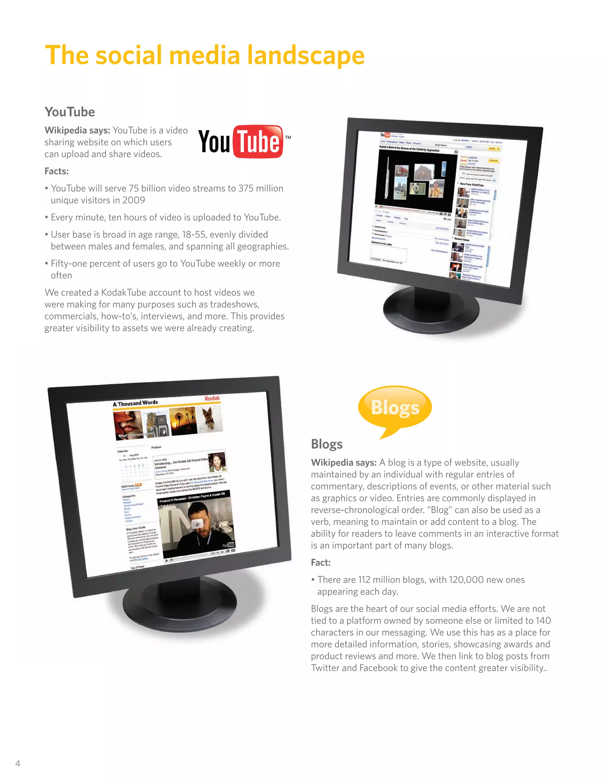 The social media landscape
     YouTube
     Wikipedia says: YouTube is a video
     sharing website on which users
     can upload and share videos.
     Facts:
     • YouTube will serve 75 billion video streams to 375 million
       unique visitors in 2009
     • Every minute, ten hours of video is uploaded to YouTube.
     • User base is broad in age range, 18-55, evenly divided
       between males and females, and spanning all geographies.
     • Fifty-one percent of users go to YouTube weekly or more
       often
     We created a KodakTube account to host videos we
     were making for many purposes such as tradeshows,
     commercials, how-to’s, interviews, and more. This provides
     greater visibility to assets we were already creating.




                                                                                   Blogs
                                                                    Blogs
                                                                    Wikipedia says: A blog is a type of website, usually
                                                                    maintained by an individual with regular entries of
                                                                    commentary, descriptions of events, or other material such
                                                                    as graphics or video. Entries are commonly displayed in
                                                                    reverse-chronological order. “Blog” can also be used as a
                                                                    verb, meaning to maintain or add content to a blog. The
                                                                    ability for readers to leave comments in an interactive format
                                                                    is an important part of many blogs.
                                                                    Fact:
                                                                    • There are 112 million blogs, with 120,000 new ones
                                                                      appearing each day.
                                                                    Blogs are the heart of our social media efforts. We are not
                                                                    tied to a platform owned by someone else or limited to 140
                                                                    characters in our messaging. We use this has as a place for
                                                                    more detailed information, stories, showcasing awards and
                                                                    product reviews and more. We then link to blog posts from
                                                                    Twitter and Facebook to give the content greater visibility..




44
 