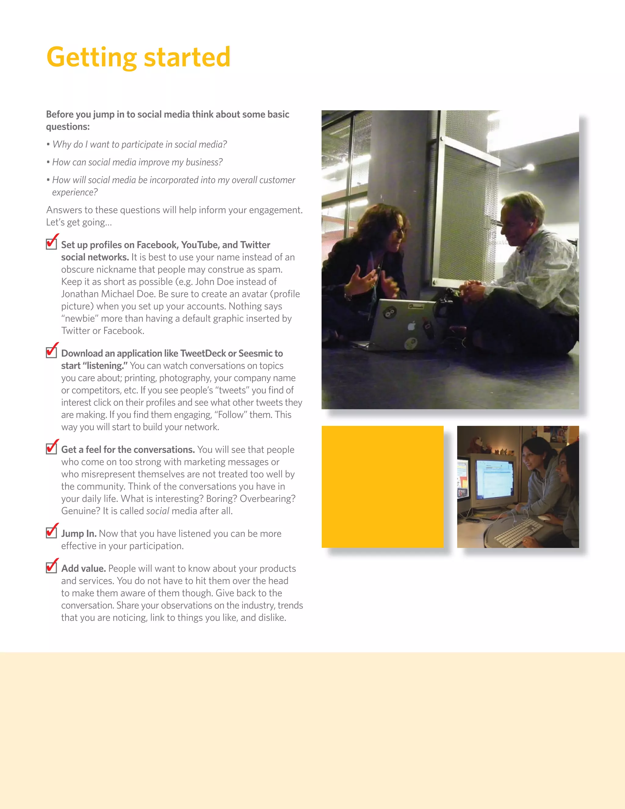 Getting started
     Before you jump in to social media think about some basic
     questions:
     • Why do I want to participate in social media?
     • How can social media improve my business?
     • How will social media be incorporated into my overall customer
       experience?
     Answers to these questions will help inform your engagement.
     Let’s get going…

     ✓ Set up proﬁles on Facebook, YouTube, and Twitter
        social networks. It is best to use your name instead of an
        obscure nickname that people may construe as spam.
        Keep it as short as possible (e.g. John Doe instead of
        Jonathan Michael Doe. Be sure to create an avatar (proﬁle
        picture) when you set up your accounts. Nothing says
        “newbie” more than having a default graphic inserted by
        Twitter or Facebook.

     ✓ Download an application like TweetDeck or Seesmic to
        start “listening.” You can watch conversations on topics
        you care about; printing, photography, your company name
        or competitors, etc. If you see people’s “tweets” you ﬁnd of
        interest click on their proﬁles and see what other tweets they
        are making. If you ﬁnd them engaging, “Follow” them. This
        way you will start to build your network.

     ✓ Get a feel for the conversations. You will see that people
        who come on too strong with marketing messages or
        who misrepresent themselves are not treated too well by
        the community. Think of the conversations you have in
        your daily life. What is interesting? Boring? Overbearing?
        Genuine? It is called social media after all.

     ✓ Jump In. Now that you have listened you can be more
        effective in your participation.

     ✓ Add value. People will want to know about your products
        and services. You do not have to hit them over the head
        to make them aware of them though. Give back to the
        conversation. Share your observations on the industry, trends
        that you are noticing, link to things you like, and dislike.




88
 