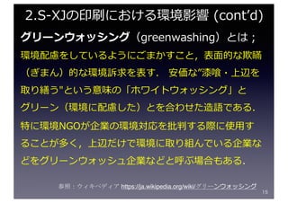 グリーンウォッシング（greenwashing）とは；
環境配慮をしているようにごまかすこと，表⾯的な欺瞞
（ぎまん）的な環境訴求を表す． 安価な”漆喰・上辺を
取り繕う"という意味の「ホワイトウォッシング」と
グリーン（環境に配慮した）とを合わせた造語である．
特に環境NGOが企業の環境対応を批判する際に使⽤す
ることが多く，上辺だけで環境に取り組んでいる企業な
どをグリーンウォッシュ企業などと呼ぶ場合もある．
15
2.S-XJの印刷における環境影響 (contʼd)
参照：ウィキペディア https://ja.wikipedia.org/wiki/グリーンウォッシング
 