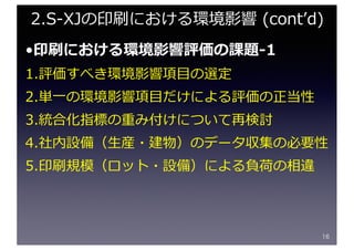 •印刷における環境影響評価の課題-1
1.評価すべき環境影響項⽬の選定
2.単⼀の環境影響項⽬だけによる評価の正当性
3.統合化指標の重み付けについて再検討
4.社内設備（⽣産・建物）のデータ収集の必要性
5.印刷規模（ロット・設備）による負荷の相違
16
2.S-XJの印刷における環境影響 (contʼd)
 
