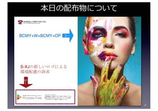 2
本⽇の配布物について
Sー
S-XJの新しいロゴによる
環境配慮の訴求
BCMY+W+BCMY+OP Sー
 