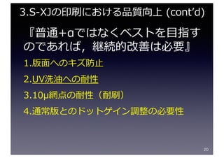 『普通+αではなくベストを⽬指す
のであれば，継続的改善は必要』
1.版⾯へのキズ防⽌
2.UV洗油への耐性
3.10μ網点の耐性（耐刷）
4.通常版とのドットゲイン調整の必要性
20
3.S-XJの印刷における品質向上 (contʼd)
 