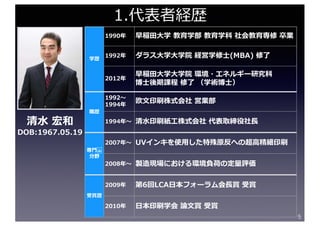 5
学歴
1990年 早稲⽥⼤学 教育学部 教育学科 社会教育専修 卒業
1992年 ダラス⼤学⼤学院 経営学修⼠(MBA) 修了
2012年
早稲⽥⼤学⼤学院 環境・エネルギー研究科
博⼠後期課程 修了 （学術博⼠）
職歴
1992〜
1994年
欧⽂印刷株式会社 営業部
1994年〜 清⽔印刷紙⼯株式会社 代表取締役社⻑
専⾨ 
分野
2007年〜 UVインキを使⽤した特殊原反への超⾼精細印刷
2008年〜 製造現場における環境負荷の定量評価
受賞歴
2009年 第6回LCA⽇本フォーラム会⻑賞 受賞
2010年 ⽇本印刷学会 論⽂賞 受賞
1.代表者経歴
清⽔ 宏和
DOB:1967.05.19
 