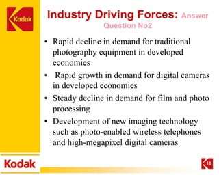 Industry Driving Forces: Answer
                Question No2

• Rapid decline in demand for traditional
  photography equipment in developed
  economies
• Rapid growth in demand for digital cameras
  in developed economies
• Steady decline in demand for film and photo
  processing
• Development of new imaging technology
  such as photo-enabled wireless telephones
  and high-megapixel digital cameras

                                            18
 