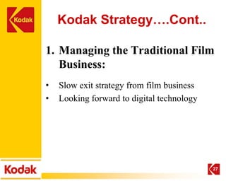 Kodak Strategy….Cont..

1. Managing the Traditional Film
   Business:
•   Slow exit strategy from film business
•   Looking forward to digital technology




                                            27
 