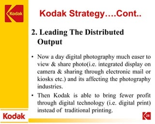 Kodak Strategy….Cont..

2. Leading The Distributed
  Output
• Now a day digital photography much easer to
  view & share photo(i.e. integrated display on
  camera & sharing through electronic mail or
  kiosks etc.) and its affecting the photography
  industries.
• Then Kodak is able to bring fewer profit
  through digital technology (i.e. digital print)
  instead of traditional printing.
                                               28
 