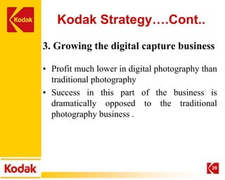 Kodak Strategy….Cont..
3. Growing the digital capture business

• Profit much lower in digital photography than
  traditional photography
• Success in this part of the business is
  dramatically opposed to the traditional
  photography business .




                                             29
 
