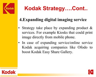 Kodak Strategy….Cont..
4.Expanding digital imaging service
• Strategy take place by expanding product &
  services. For example Kiosks that could print
  image directly from mobile phone.
• In case of expanding service/online service
  Kodak acquiring companies like Ofodo to
  boost Kodak Easy Share Gallery.




                                             30
 