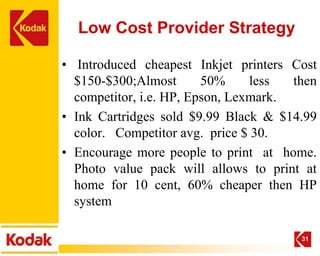 Low Cost Provider Strategy

• Introduced cheapest Inkjet printers Cost
  $150-$300;Almost       50%     less  then
  competitor, i.e. HP, Epson, Lexmark.
• Ink Cartridges sold $9.99 Black & $14.99
  color. Competitor avg. price $ 30.
• Encourage more people to print at home.
  Photo value pack will allows to print at
  home for 10 cent, 60% cheaper then HP
  system

                                        31
 