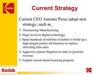 Current Strategy
Current CEO Antonio Perez adopt new
 strategy, such as_
1. Outsourcing Manufacturing
2. Huge invest in digital technology;
3. Spent hundreds of millions of dollars to build up a
   high-margin printer ink business to replace
   shriveling film sales
4. Aggressive patent litigation in order to generate
   revenue;
5. Expand current brand licensing program

                                                         33
 