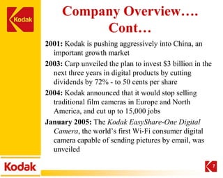 Company Overview….
          Cont…
2001: Kodak is pushing aggressively into China, an
  important growth market
2003: Carp unveiled the plan to invest $3 billion in the
  next three years in digital products by cutting
  dividends by 72% - to 50 cents per share
2004: Kodak announced that it would stop selling
  traditional film cameras in Europe and North
  America, and cut up to 15,000 jobs
January 2005: The Kodak EasyShare-One Digital
  Camera, the world’s first Wi-Fi consumer digital
  camera capable of sending pictures by email, was
  unveiled

                                                           7
 