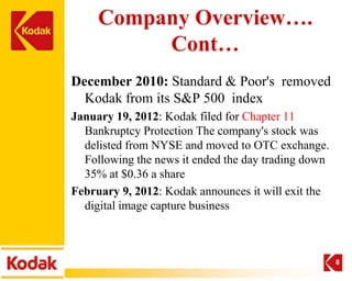 Company Overview….
          Cont…
December 2010: Standard & Poor's removed
  Kodak from its S&P 500 index
January 19, 2012: Kodak filed for Chapter 11
  Bankruptcy Protection The company's stock was
  delisted from NYSE and moved to OTC exchange.
  Following the news it ended the day trading down
  35% at $0.36 a share
February 9, 2012: Kodak announces it will exit the
  digital image capture business



                                                     8
 