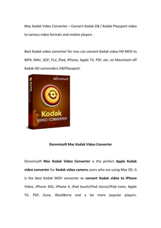 Mac Kodak Video Converter – Convert Kodak Zi8 / Kodak Playsport video

to various video formats and mobile players .



Best Kodak video converter for mac can convert Kodak video HD MOV to

MP4, M4V, 3GP, FLV, iPod, iPhone, Apple TV, PSP, etc. on Macintosh off

Kodak HD camcorders Zi8/Playsport.




                Doremisoft Mac Kodak Video Converter



Doremisoft Mac Kodak Video Converter is the perfect Apple Kodak

video converter for Kodak video camera users who are using Mac OS. It

is the best Kodak MOV converter to convert Kodak video to iPhone

Video, iPhone 3GS, iPhone 4, iPod touch/iPod classic/iPod nano, Apple

TV, PSP, Zune, BlackBerry and a lot more popular players.
 
