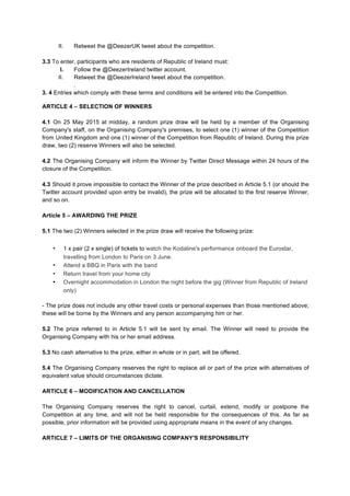 II. Retweet the @DeezerUK tweet about the competition.
3.3 To enter, participants who are residents of Republic of Ireland must:
I. Follow the @DeezerIreland twitter account.
II. Retweet the @DeezerIreland tweet about the competition.
.
3. 4 Entries which comply with these terms and conditions will be entered into the Competition.
ARTICLE 4 – SELECTION OF WINNERS
4.1 On 25 May 2015 at midday, a random prize draw will be held by a member of the Organising
Company's staff, on the Organising Company's premises, to select one (1) winner of the Competition
from United Kingdom and one (1) winner of the Competition from Republic of Ireland. During this prize
draw, two (2) reserve Winners will also be selected.
4.2 The Organising Company will inform the Winner by Twitter Direct Message within 24 hours of the
closure of the Competition.
4.3 Should it prove impossible to contact the Winner of the prize described in Article 5.1 (or should the
Twitter account provided upon entry be invalid), the prize will be allocated to the first reserve Winner,
and so on.
Article 5 – AWARDING THE PRIZE
5.1 The two (2) Winners selected in the prize draw will receive the following prize:
• 1 x pair (2 x single) of tickets to watch the Kodaline's performance onboard the Eurostar,
travelling from London to Paris on 3 June.
• Attend a BBQ in Paris with the band
• Return travel from your home city
• Overnight accommodation in London the night before the gig (Winner from Republic of Ireland
only)
- The prize does not include any other travel costs or personal expenses than those mentioned above;
these will be borne by the Winners and any person accompanying him or her.
5.2 The prize referred to in Article 5.1 will be sent by email. The Winner will need to provide the
Organising Company with his or her email address.
5.3 No cash alternative to the prize, either in whole or in part, will be offered.
5.4 The Organising Company reserves the right to replace all or part of the prize with alternatives of
equivalent value should circumstances dictate.
ARTICLE 6 – MODIFICATION AND CANCELLATION
The Organising Company reserves the right to cancel, curtail, extend, modify or postpone the
Competition at any time, and will not be held responsible for the consequences of this. As far as
possible, prior information will be provided using appropriate means in the event of any changes.
ARTICLE 7 – LIMITS OF THE ORGANISING COMPANY'S RESPONSIBILITY
 