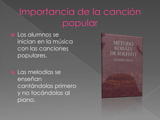    Los alumnos se
    inician en la música
    con las canciones
    populares.

   Las melodías se
    enseñan
    cantándolas primero
    y no tocándolas al
    piano.
 