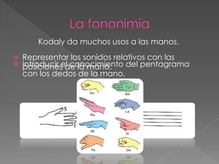 Kodaly da muchos usos a las manos.
   Representar los sonidos relativos con las
   Introducir el conocimiento del pentagrama
    posiciones de la mano.
    con los dedos de la mano.
 