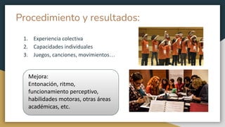 Procedimiento y resultados:
1. Experiencia colectiva
2. Capacidades individuales
3. Juegos, canciones, movimientos…
Mejora:
Entonación, ritmo,
funcionamiento perceptivo,
habilidades motoras, otras áreas
académicas, etc.
 