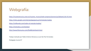 Webgrafía:
https://nuestramusica.unex.es/nuestra_musica/web-congreso/ponencias/debate1/d1-01.htm
https://sites.google.com/site/pedagogiamusi/m/metodo-kodaly
https://solfeando.com/sobre-el-metodo-kodaly/
https://metodoss.com/kodaly/
http://www.filomusica.com/filo88/edinfantil.html
Trabajo realizado por Pablo Jiménez Almansa y Lucía Yan Pan Fernández
Pedagogía musical 6°
 