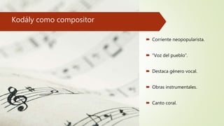 Kodály como compositor
 Corriente neopopularista.
 “Voz del pueblo”.
 Destaca género vocal.
 Obras instrumentales.
 Canto coral.
 