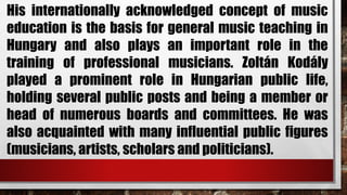 His internationally acknowledged concept of music
education is the basis for general music teaching in
Hungary and also plays an important role in the
training of professional musicians. Zoltán Kodály
played a prominent role in Hungarian public life,
holding several public posts and being a member or
head of numerous boards and committees. He was
also acquainted with many influential public figures
(musicians, artists, scholars and politicians).
 