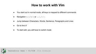 How to work with Vim
●

You start out in normal mode, all keys is mapped to different commands

●

Navigation h/j/k/l or ←/↓/↑/→

●

Jump between Characters, Words, Sentence, Paragraphs and Lines

●

Go to line X

●

To start edit, you will have to switch mode

Texteditor Demo - VI/VIM (Tim Gremalm)

 