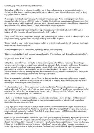 wówczas, gdy po raz pierwszy użyłem komputera.

Rips odkrył kod Biblii w oryginalnej hebrajskiej wersji Starego Testamentu, w jego postaci pierwotnej,
złożonej ze słów, które – zgodnie z jawnym biblijnym przekazem – sam Bóg dał Mojżeszowi na górze Synaj
trzy tysiące dwieście lat temu.

Po usunięciu wszystkich przerw między słowami cały oryginalny tekst Pisma Świętego przybiera formę
ciągłego łańcucha złożonego z 304 805 znaków. Poddając Biblię takiemu przekształceniu, Rips przywrócił jej
pierwotną postać, o jakiej wspominali starożytni mędrcy. Zgodnie z dawnym przekazem Mojżesz otrzymał od
Boga Pismo w takiej właśnie formie – "ciągłe, bez odstępów między wyrazami".

Rips stworzył następnie program komputerowy, poszukujący ciągów równoodległych liter (ELS), czyli
znaczących słów powstających przez pomijanie stałej liczby znaków.

Każdy potrafi zbudować – za pomocą prostego kodu równoodległych znaków – zdanie przekazujące jakąś treść
w sposób normalny, a jednocześnie zawierające ukryty przekaz. Oto przykład:

"Rips wyjaśnił, że każdy kod wymaga łączenia znaków w systemie co pięć, dziesięć lub piętnaście liter w celu
tworzenia zaszyfrowanego słowa".

Proszę teraz przeczytać to samo zdanie, wybierając z niego co siódmą literę:

"Rips wyjAśnił, że Każdy koD wymaga ŁączeniA znaków W systemIe co pięć, dziesięć lub piętnaście liter".

Ukryty zapis brzmi: RAK DŁAWI.

Nikt jednak – nawet Newton – nie byłby w stanie przeczesywać całej Biblii od pierwszego do ostatniego
wersetu, w przód i wspak, w poszukiwaniu tego rodzaju sekwencji. Tylko komputer może szukać dostatecznie
szybko, by możliwe stało się wykonanie takiego zadania. Znalezienie informacji w złożony sposób
powiązanych w biblijnym kodzie również nie było możliwe bez pomocy komputera. Wraz z jego
zastosowaniem okazało się, że merytorycznie powiązane słowa, nazwy, imiona, daty i miejsca są zakodowane
razem – wbrew żelaznym regułom rachunku prawdopodobieństwa.

Słowa te tworzą coś w rodzaju krzyżówki. Wraz z wykryciem każdego nowego słowa lub zwrotu powstaje
nowa krzyżówka, a powiązane w niej wyrazy zawierają ścisłe, a niekiedy wręcz drobiazgowo szczegółowe
informacje o współczesnych nam wydarzeniach.

To właśnie nadaje kodowi Biblii szczególny i wyjątkowy charakter. W innych książkach można zapewne
znaleźć sekwencję "bliźniacze wieże", ale nie w powiązaniu z "samolotem". Mogłoby się przypadkowo ułożyć
nazwisko "bin Laden", lecz nie w sąsiedztwie "miasta i wieży". Mogą pojawić się "bliźnięta", ale nie w
zestawieniu z "następną wojną" lub "końcem dni".

– Tylko w kodzie Biblii znajdujemy spójne i konsekwentne informacje – mówi Eli Rips. – Nikt nie znalazł
niczego podobnego w żadnej innej książce, w żadnym tłumaczeniu, ani też w jakimkolwiek oryginalnym
tekście hebrajskim z wyjątkiem Biblii.

Kiedy Rips opisał swoje odkrycie w znanym amerykańskim czasopiśmie matematycznym, wielu uczonych
odniosło się do niego sceptycznie. Naukowcy nie znaleźli wprawdzie żadnych błędów w jego eksperymencie,
nie mogli jednak uwierzyć w rezultaty. Wnioski były zbyt zdumiewające – w Biblii istnieje kod ujawniający
wydarzenia zaistniałe po jej napisaniu.

O szokującym doniesieniu Ripsa dowiedział się wkrótce główny kryptolog Narodowej Agencji Bezpieczeństwa
Stanów Zjednoczonych – mającej niedaleko Waszyngtonu swoje "wszystko słyszące ucho" – i postanowił je
zbadać. Harold Gans, który przez całe życie tworzył i łamał szyfry dla amerykańskiego wywiadu wojskowego,
był pewien, że kod Biblii jest rzeczą "śmieszną i odjazdową". Napisał więc własny program komputerowy,
zamierzając skompromitować Ripsa jako oszusta. Zamiast tego potwierdził jednak wyniki jego eksperymentu.
 