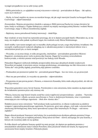 wystąpić przypadkowo raz na setki tysięcy prób.

– Biblia potwierdza to, co oglądałem wczoraj wieczorem w telewizji – powiedziałem do Ripsa. – Jak sądzisz,
czym się to skończy?

– Myślę, że Izrael znajdzie się znowu na morskim brzegu, tak jak ongiś starożytni Izraelici na brzegach Morza
Czerwonego – odparł matematyk.

Zrozumiałem. Mojemu przyjacielowi chodziło o opisaną w Biblii pierwszą Paschę trzy tysiące dwieście lat
temu, kiedy to uciekający z Egiptu Hebrajczycy znaleźli się między nacierającą armią faraona i wodami Morza
Czerwonego, stając w obliczu nieuniknionej zagłady.

– Będziemy znowu potrzebowali boskiej interwencji – dodał Rips.

Rips wiedział, że teraz Izrael ma wprawdzie przewagę, ale że to dopiero początek batalii. Obawiałem się, że ma
rację, nie mogłem sobie jednak wyobrazić kogoś, kto rozdziela wody Morza Śródziemnego.

Jeżeli miałby i tym razem nastąpić cud, to musiałby chyba polegać na tym, czego obaj byliśmy świadkami. Oto
szczegóły współczesnych wydarzeń odnajdują się w zakodowanej postaci w starożytnym tekście wraz z
ostrzeżeniem przed tym, co może nastąpić.

– Wszystko, co się teraz dzieje, to tylko przygrywka, interludium – powiedziałem generałowi Meirowi
Daganowi, uważanemu przez wielu za prawą rękę Szarona. Dagan był wcześniej zwierzchnikiem
kontrwywiadu, a wkrótce premier miał powierzyć mu funkcję szefa Mosadu.

Pokazałem Daganowi niebywale dokładne przepowiednie dotyczące aktualnych działań wojskowych.
Wyraziłem też pogląd, iż powinien ostrzec swojego przełożonego, uświadamiając mu fakt wkroczenia w okres
"końca dni" oraz groźbę zagłady, przed którą staje państwo izraelskie.

– Przekazałem już premierowi pański list – powiedział generał Dagan – lecz nie wiem, czy go przeczytał.

– Musi mu pan powiedzieć, że wszystko się sprawdza – odpowiedziałem.

– Przypomina mi pan pewną postać z Homera, a mianowicie Kasandrę, która znała całą przyszłość, ale nikt nie
chciał jej wierzyć.

Wręczyłem generałowi nowy list do Szarona. Powtórzyłem w nim ostrzeżenia, które starałem się doprowadzić
do świadomości premiera przez cały miniony rok.

"Obecny, krytyczny etap historii Izraela został bez cienia wątpliwości przepowiedziany – pisałem. – Nazwiska
«Szaron», «Arafat» i «Bush» są razem zaszyfrowane w Torze w dosłownym brzmieniu, wraz z wyrażeniem
oznaczającym czas wielkiego zagrożenia – obok słów «koniec dni»."

Dodałem jeszcze nowe ostrzeżenie: "Jeśli przekazy kodu są prawdziwe, to obecne wydarzenia są zaledwie
wstępem i zapowiedzią prawdziwego zagrożenia. Po pierwsze, grozi nam «plaga», czyli atak z użyciem broni
chemicznej lub biologicznej, który może spowodować tysiące ofiar śmiertelnych. Po drugie – «ato-mowa
zagłada»".

Dagan obiecał przekazać Szaronowi mój kolejny list za pośrednictwem dyrektora gabinetu premiera Uriego
Szani. – Na co dzień jest on najbliżej premiera, bliżej nawet niż Omri – mówił, nawiązując do syna Szarona, z
którym rok wcześniej udało mi się spotkać.

Po kilku dniach szef gabinetu Szarona zgodził się mnie przyjąć, ale dopiero po spotkaniu premiera z
amerykańskim sekretarzem stanu Colinem Powellem, który przyleciał właśnie do Izraela, by negocjować
zawieszenie broni między Izraelem i Palestyńczykami.
 