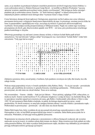 samo, co ja starałem się przekazać kolejnym izraelskim premierom od chwili tragicznej śmierci Rabina i o
czym usiłowałem mówić w Białym Domu po Camp David – że konflikt na Bliskim Wschodzie "zaczyna
sprawiać wrażenie zapalnika powszechnej wojny między cywilizacjami". Mój kolega po fachu ostrzegał –
podobnie jak ja usiłowałem ostrzec Szarona – że "broń masowej zagłady" w rękach terrorystów lub
radykalnych państw arabskich może któregoś dnia "wymazać Izrael z mapy świata".

Coraz łatwiejszy dostęp do broni jądrowej i biologicznej, pojawienie się bin Ladena oraz coraz silniejsze
powiązania terroryzmu z religijnym fanatyzmem doprowadziły do tego, że przestrogi, uważane jeszcze kilka lat
temu za paranoidalne i apokaliptyczne wizje, zaczynają się mieścić w granicach zdroworozsądkowej
wyobraźni. Świat podąża ścieżką przepowiedzianą w biblijnym kodzie. Nigdy nie czułem tego wyraźniej –
przynajmniej od chwili, gdy obserwowałem upadek wież WTC – niż teraz, przy przekraczaniu izraelskiego
punktu kontrolnego w Jerychu.

Obserwuję gromadzące się nad nami ciemne chmury od dnia, w którym Icchak Rabin padł od kuli
zamachowca. Tuż nad słowami "zabójca zabije" krzyżującymi się z nazwiskiem "Icchak Rabin" widać było
ostrzeżenie: "Cały jego lud na wojnę".




Zabójstwo premiera, który zawarł pokój z Arafatem, było punktem zwrotnym nie tylko dla Izraela, lecz dla
całego świata.

Podczas mojej poprzedniej wizyty w Izraelu spotkałem córkę Rabina, Dalię. – To się już zaczęło – powiedziała
do mnie, gdy usiedliśmy do rozmowy w gmachu Knesetu, izraelskiego parłamentu. – Próbowałam to
powstrzymać, ale nikt mnie nie chciał słuchać. Teraz on to realizuje.

Nie zrozumiałem. – Szaron – dodała. – Atak jest już faktem. – Nieco później, oglądając CNN, zobaczyłem, co
miała na myśli. Szaron wysłał myśliwce F-16, uzbrojone śmigłowce i czołgi do Gazy i na Zachodni Brzeg. Był
to największy izraelski najazd na te terytoria od czasu, gdy Rabin i Arafat podali sobie dłonie w Oslo w roku
1993. W tym momencie Dalia Rabin wiedziała, że pokój, do którego doprowadził jej ojciec, został
przekreślony. W chwili rozmowy ze mną była zastępcą ministra obrony i wróciła właśnie z posiedzenia rządu. –
Próbowałam to powstrzymać – powtórzyła – ale nikt mnie nie chciał słuchać.

Dałem Dalii kopię listu, który wysłałem do jej ojca ponad rok przed jego zamordowaniem w roku 1995.
Ostrzegałem w nim, że kod Biblii przepowiedział jego śmierć w zamachu. Dalia Rabin przeczytała list w
milczeniu. Widziałem, że była jego treścią głęboko poruszona.

Wspomnienie tej strasznej chwili, połączone z przerażeniem w obliczu bieżących wydarzeń, tak wyraźnie
malowało się na jej twarzy, że miałem ochotę dalej tematu nie drążyć. Moja rozmówczyni była jednak nie tylko
córką premiera Rabina, lecz także wysokim funkcjonariuszem rządu, chciałem więc dokładnie jej uświadomić
powagę niebezpieczeństwa grożącego jej krajowi.
 