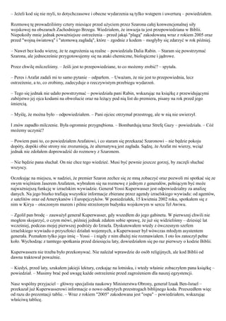 – Jeżeli kod się nie myli, to dotychczasowe i obecne wydarzenia są tylko wstępem i uwerturą – powiedziałem.

Rozmowę tę prowadziliśmy cztery miesiące przed użyciem przez Szarona całej konwencjonalnej siły
wojskowej na obszarach Zachodniego Brzegu. Wiedziałem, że inwazja ta jest przepowiedziana w Biblii.
Niepokoiły mnie jednak poważniejsze ostrzeżenia – przed jakąś "plagą" zakodowaną wraz z rokiem 2005 oraz
przed "wojną światową" i "atomową zagładą", które – zgodnie z kodem – mogłyby się zdarzyć w rok później.

– Nawet bez kodu wierzę, że te zagrożenia są realne – powiedziała Dalia Rabin. – Staram się powstrzymać
Szarona, ale jednocześnie przygotowujemy się na ataki chemiczne, biologiczne i jądrowe.

Przez chwilę milczeliśmy. – Jeśli jest to przepowiedziane, to co możemy zrobić? – spytała.

– Peres i Arafat zadali mi to samo pytanie – odparłem. – Uważam, że nie jest to przepowiednia, lecz
ostrzeżenie, a to, co zrobimy, zadecyduje o rzeczywistym przebiegu wydarzeń.

– Tego się jednak nie udało powstrzymać – powiedziała pani Rabin, wskazując na książkę z przewidującymi
zabójstwo jej ojca kodami na obwolucie oraz na leżący pod nią list do premiera, pisany na rok przed jego
śmiercią.

– Myślę, że można było – odpowiedziałem. – Pani ojciec otrzymał przestrogę, ale w nią nie uwierzył.

I znów zapadło milczenie. Była ogromnie przygnębiona. – Bombardują teraz Strefę Gazy – powiedziała. – Cóż
możemy uczynić?

– Powiem pani to, co powiedziałem Arafatowi, i co staram się przekazać Szaronowi – nie będzie pokoju
dopóty, dopóki obie strony nie zrozumieją, że alternatywą jest zagłada. Sądzę, że Arafat mi wierzy, wciąż
jednak nie zdołałem doprowadzić do rozmowy z Szaronem.

– Nie będzie pana słuchał. On nie chce tego wiedzieć. Musi być pewnie jeszcze gorzej, by zaczęli słuchać
wszyscy.

Oczekując na miejscu, w nadziei, że premier Szaron zechce się ze mną zobaczyć oraz pozwoli mi spotkać się ze
swym więźniem Jaserem Arafatem, wybrałem się na rozmowę z jednym z generałów, pełniącym być może
najważniejszą funkcję w izraelskim wywiadzie. Generał Yossi Kuperwasser jest odpowiedzialny za analizę
danych. Na jego biurko trafiają wszystkie informacje zbierane przez agendy izraelskiego wywiadu: od agentów,
z satelitów oraz od Amerykanów i Europejczyków. W poniedziałek, 15 kwietnia 2002 roku, spotkałem się z
nim w Kirya – otoczonym murem i pilnie strzeżonym budynku wojskowym w sercu Tel Awiwu.

– Zgolił pan brodę – zauważył generał Kuperwasser, gdy wszedłem do jego gabinetu. W pierwszej chwili nie
mogłem skojarzyć, o czym mówi, później jednak zdałem sobie sprawę, że już się widzieliśmy – dziesięć lat
wcześniej, podczas mojej pierwszej podróży do Izraela. Dyskutowałem wtedy z ówczesnym szefem
izraelskiego wywiadu o przyszłości działań wojennych, a Kuperwasser był wówczas młodym asystentem
generała. Poznałem tylko jego imię – Yossi – i nigdy z nim dłużej nie rozmawiałem. I oto los zatoczył pełne
koło. Wychodząc z tamtego spotkania przed dziesięciu laty, dowiedziałem się po raz pierwszy o kodzie Biblii.

Kuperwassera nie trzeba było przekonywać. Nie należał wprawdzie do osób religijnych, ale kod Biblii od
dawna traktował poważnie.

– Kiedyś, przed laty, szukałem jakiejś lektury, czekając na lotnisku, i wtedy właśnie zobaczyłem pana książkę –
powiedział. – Musimy brać pod uwagę każde ostrzeżenie przed zagrożeniem dla naszej egzystencji.

Nasz wspólny przyjaciel – główny specjalista naukowy Ministerstwa Obrony, generał Izaak Ben-Israel –
przekazał już Kuperwasserowi informacje o nowo odkrytych przestrogach biblijnego kodu. Przeszedłem więc
od razu do prezentacji tablic. – Wraz z rokiem "2005" zakodowana jest "ospa" – powiedziałem, wskazując
właściwą tablicę.
 