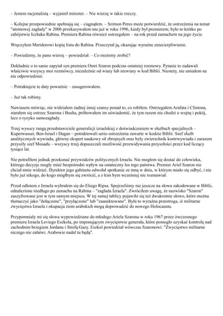 – Jestem racjonalistą – wyjaśnił minister. – Nie wierzę w takie rzeczy.

– Kolejne przepowiednie spełniają się – ciągnąłem. – Szimon Peres może potwierdzić, że ostrzeżenia na temat
"atomowej zagłady" w 2006 przekazywałem mu już w roku 1996, kiedy był premierem; było to krótko po
zabójstwie Icchaka Rabina. Premiera Rabina również ostrzegałem – na rok przed zamachem na jego życie.

Wręczyłem Meridorowi kopię listu do Rabina. Przeczytał ją, okazując wyraźne zniecierpliwienie.

– Powiedzmy, że panu wierzę – powiedział. – Co możemy zrobić?

Dokładnie o to samo zapytał syn premiera Omri Szaron podczas ostatniej rozmowy. Pytanie to zadawali
właściwie wszyscy moi rozmówcy, niezależnie od wiary lub niewiary w kod Biblii. Niestety, nie umiałem na
nie odpowiedzieć.

– Potraktujcie te daty poważnie – zasugerowałem.

– Już tak robimy.

Nawiasem mówiąc, nie widziałem żadnej innej szansy ponad to, co robiłem. Ostrzegałem Arafata i Clintona,
starałem się ostrzec Szarona i Busha, próbowałem im uświadomić, że tym razem nie chodzi o wojnę i pokój,
lecz o ryzyko samozagłady.

Trzej wysocy rangą przedstawiciele generalicji izraelskiej z doświadczeniem w służbach specjalnych –
Kuperwasser, Ben-Israel i Dagan – potraktowali serio ostrzeżenia zawarte w kodzie Biblii. Szef służb
analitycznych wywiadu, główny ekspert naukowy sił zbrojnych oraz były zwierzchnik kontrwywiadu i zarazem
przyszły szef Mosadu – wszyscy trzej dopuszczali możliwość przewidywania przyszłości przez kod liczący
tysiące lat.

Nie potrafiłem jednak przekonać przywódców politycznych Izraela. Nie mogłem się dostać do człowieka,
którego decyzje mogły mieć bezpośredni wpływ na ostateczny los tego państwa. Premier Ariel Szaron nie
chciał mnie widzieć. Dyrektor jego gabinetu odwołał spotkanie ze mną w dniu, w którym miało się odbyć, i nie
było już nikogo, do kogo mógłbym się zwrócić, a z kim bym wcześniej nie rozmawiał.

Przed odlotem z Izraela wybrałem się do Eliego Ripsa. Spojrzeliśmy raz jeszcze na słowa zakodowane w Biblii,
odnalezione niedługo po zamachu na Rabina – "zagłada Izraela". Zwróciłem uwagę, że nazwisko "Szaron"
zaszyfrowane jest w tym samym miejscu. W tej samej tablicy pojawiło się też dwukrotnie słowo, które można
tłumaczyć jako "dołączone", "przyłączone" lub "zaanektowane". Była to wyraźna przestroga, iż militarne
zwycięstwa Izraela i okupacja ziem arabskich mogą doprowadzić do nowego Holocaustu.

Przypomniały mi się słowa wypowiedziane do młodego Ariela Szarona w roku 1967 przez ówczesnego
premiera Izraela Leviego Eszkola, po imponującym zwycięstwie generała, które pomogło uzyskać kontrolę nad
zachodnim brzegiem Jordanu i Strefą Gazy. Eszkol powiedział wówczas Szaronowi: "Zwycięstwo militarne
niczego nie załatwi. Arabowie nadal tu będą".
 