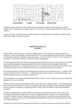 Trzydzieści pięć lat później, 2 czerwca 2002 roku, Szaron ponownie zajął cały Zachodni Brzeg i uwięził
Arafata w jego własnej kwaterze. Zapowiedział też, że tym razem izraelska okupacja Palestyny może potrwać
wiele lat.

A teraz, pod koniec roku 2002, kiedy izraelskie czołgi znów okupują Palestynę, zakodowana w Biblii groźba
Holocaustu wydaje się nadzwyczaj realna.




                                         ROZDZIAŁ DZIESIĄTY
                                              KOSMICI


Czasem ludzie wyobrażają sobie, że na Ziemi wyląduje kiedyś statek kosmiczny, z którego wysiądą obcy
przybysze. Naukowcy poszukujący inteligentnych form życia uważają jednak taką formę kontaktu za najmniej
prawdopodobną. Ogromne odległości między gwiazdami – liczone w setkach, tysiącach, a nawet milionach lat
świetlnych – czynią takie wydarzenie niezwykle mało prawdopodobnym.

W ramach programu SETI (Poszukiwanie Inteligencji Pozaziemskiej) od dziesięciu lat prowadzony jest nasłuch
radiowy pięciuset najbliższych gwiazd podobnych do Słońca. Dwadzieścia siedem gigantycznych anten
ułożonych w kształt litery ,,Y' rozmieszczono na obszarze o szerokości prawie czterdziestu kilometrów na dnie
wyschniętego jeziora w Nowym Meksyku. Nasłuch trwa, ale jak dotąd nie przynosi rezultatów.

W chwili gdy przygotowywałem się do archeologicznej ekspedycji w rejon półwyspu Lisan – w ramach moich
poszukiwań "klucza kodu" i "obelisków" – w NASA ogłoszono zamiar wysłania w przestrzeń bezzałogowego
pojazdu mającego rejestrować w kosmosie ślady życia.

Nasza Galaktyka, zwana niegdyś Drogą Mleczną, składa się jednak z około stu miliardów gwiazd, a podobnych
galaktyk są w kosmosie miliardy.

Możliwy jest także inny kierunek działań, z którym świat nauki wiąże większe nadzieje – poszukiwanie śladów
pozostawionych przez obcych na Ziemi lub w jej pobliżu. Być może ów kontakt z inną cywilizacją, którego od
dawna oczekujemy, nastąpił już w odległej przeszłości. Może właśnie kod Biblii jest jego niepodważalnym
dowodem?

Od chwili, w której zająłem się kodem Biblii, nie opuszcza mnie świadomość, iż jest w nim coś nie z tego
świata. Żaden człowiek nie mógł przecież wejrzeć w odległą przyszłość i zaszyfro-wać w Piśmie Świętym
szczegółów wydarzeń mających nastąpić po upływie trzech tysięcy lat. Sam fakt istnienia starożytnego kodu
świadczy o obecności na Ziemi przed wiekami kogoś, kto dysponował wiedzą przewyższającą znacznie nawet
nasze obecne dokonania.

W książce Czy jesteśmy sami? australijski fizyk Paul Davies dopuszcza istnienie na naszej planecie jakiegoś
 