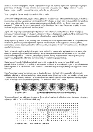 artefaktu pozostawionego przez obcych "zaprogramowanego tak, by mógł się ludziom objawić po osiągnięciu
przez naszą cywilizację pewnego poziomu zaawansowania. Urządzenie takie – będące czymś w rodzaju
kapsuły czasu – mogłoby zawierać ogromnie ważne dla nas informacje".

To, o czym pisze Davies, pasuje doskonale do klucza kodu.

Astronom Carl Sagan twierdzi, że jeśli istnieją gdzieś we Wszechświecie inteligentne formy życia, to niektóre z
nich musiały rozwinąć się znacznie wcześniej niż my. Cywilizacje te mogły mieć tysiące, setki tysięcy, miliony,
a nawet setki milionów lat na stworzenie zaawansowanych technologii, które my dopiero teraz zaczynamy
poznawać. "Coś, co jest dla nas technologicznie trudne lub niemożliwe – pisze Sagan – co mogłoby się nam
wydawać magią, może być dla nich banalnie proste".

A jeśli jakiś magiczny klucz kodu naprawdę istnieje? Jeśli "obeliski" zostały ukryte na Ziemi przez jakąś
nieznaną, wysoko rozwiniętą cywilizację? Jeśli rzeczywiście pochodzą spoza tej planety? Być może starożytny
komentarz mówi prawdę: "Nie są one dziełem człowieka, lecz kreacją Niebios".

Byłby to pierwszy dowód, że nie jesteśmy sami. Nie mogę oprzeć się wyobrażeniu chwili, w której odkryjemy
ów monolit, pochodzący nie z tego świata, a jednak odnaleziony tu, na naszej planecie. Wielkie pytanie,
zadawane od zarania dziejów, znalazłoby odpowiedź: tak, istnieje inne życie we Wszechświecie, a dowód cały
czas był i jest z nami.

Wciąż jednak nie mogłem pozbyć się sceptycyzmu. Im bardziej niesamowite wydawało się moje potencjalne
odkrycie, tym mniej potrafiłem w nie uwierzyć. Nie przekonywało mnie ostatecznie nawet to, co kod Biblii
konsekwentnie powtarza – "obeliski", choć mają tysiące lat, zostały przechowane w "stalowej arce"; co by
sugerowało, że pochodzą z bardziej zaawansowanej, wyżej rozwiniętej cywilizacji.

Kiedy laureat Nagrody Nobla Francis Crick potwierdził przekaz kodu, pisząc, że "nasz DNA został
przywieziony w pojeździe" – że kod życia przeniesiono na Ziemię w "statku kosmicznym" – zdecydowałem się
w końcu poszukać w kodzie Biblii słowa "kosmita" – na wskroś współczesnego, którego do tej pory skrzętnie
unikałem.

Fraza "kosmita z Lisanu" jest zakodowana w Księdze Jozuego – jedynej, której oryginalny tekst opisuje
dokładną lokalizację, gdzie prowadziliśmy nasze poszukiwania. Werset zawierający ten opis krzyżuje się nawet
z zakodowaniem "kosmity z Lisanu". Wskazany jest w ten sposób cypel półwyspu wysunięty najdalej w głąb
Morza Martwego i tworzący niewielką zatokę – "na północ od zatoki koło Lisanu".




"Kosmita z Lisanu" jest także zaszyfrowany w Torze, gdzie krzyżuje się z biblijną nazwą Jordanu występującą
w jawnym tekście: "w ziemi Moabu, obok góry".
 