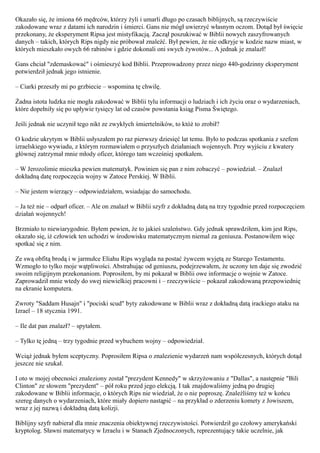 Okazało się, że imiona 66 mędrców, którzy żyli i umarli długo po czasach biblijnych, są rzeczywiście
zakodowane wraz z datami ich narodzin i śmierci. Gans nie mógł uwierzyć własnym oczom. Dotąd był święcie
przekonany, że eksperyment Ripsa jest mistyfikacją. Zaczął poszukiwać w Biblii nowych zaszyfrowanych
danych – takich, których Rips nigdy nie próbował znaleźć. Był pewien, że nie odkryje w kodzie nazw miast, w
których mieszkało owych 66 rabinów i gdzie dokonali oni swych żywotów... A jednak je znalazł!

Gans chciał "zdemaskować" i ośmieszyć kod Biblii. Przeprowadzony przez niego 440-godzinny eksperyment
potwierdził jednak jego istnienie.

– Ciarki przeszły mi po grzbiecie – wspomina tę chwilę.

Żadna istota ludzka nie mogła zakodować w Biblii tylu informacji o ludziach i ich życiu oraz o wydarzeniach,
które dopełniły się po upływie tysięcy lat od czasów powstania ksiąg Pisma Świętego.

Jeśli jednak nie uczynił tego nikt ze zwykłych śmiertelników, to któż to zrobił?

O kodzie ukrytym w Biblii usłyszałem po raz pierwszy dziesięć lat temu. Było to podczas spotkania z szefem
izraelskiego wywiadu, z którym rozmawiałem o przyszłych działaniach wojennych. Przy wyjściu z kwatery
głównej zatrzymał mnie młody oficer, którego tam wcześniej spotkałem.

– W Jerozolimie mieszka pewien matematyk. Powinien się pan z nim zobaczyć – powiedział. – Znalazł
dokładną datę rozpoczęcia wojny w Zatoce Perskiej. W Biblii.

– Nie jestem wierzący – odpowiedziałem, wsiadając do samochodu.

– Ja też nie – odparł oficer. – Ale on znalazł w Biblii szyfr z dokładną datą na trzy tygodnie przed rozpoczęciem
działań wojennych!

Brzmiało to niewiarygodnie. Byłem pewien, że to jakieś szaleństwo. Gdy jednak sprawdziłem, kim jest Rips,
okazało się, iż człowiek ten uchodzi w środowisku matematycznym niemal za geniusza. Postanowiłem więc
spotkać się z nim.

Ze swą obfitą brodą i w jarmułce Eliahu Rips wygląda na postać żywcem wyjętą ze Starego Testamentu.
Wzmogło to tylko moje wątpliwości. Abstrahując od geniuszu, podejrzewałem, że uczony ten daje się zwodzić
swoim religijnym przekonaniom. Poprosiłem, by mi pokazał w Biblii owe informacje o wojnie w Zatoce.
Zaprowadził mnie wtedy do swej niewielkiej pracowni i – rzeczywiście – pokazał zakodowaną przepowiednię
na ekranie komputera.

Zwroty "Saddam Husajn" i "pociski scud" byty zakodowane w Biblii wraz z dokładną datą irackiego ataku na
Izrael – 18 stycznia 1991.

– Ile dat pan znalazł? – spytałem.

– Tylko tę jedną – trzy tygodnie przed wybuchem wojny – odpowiedział.

Wciąż jednak byłem sceptyczny. Poprosiłem Ripsa o znalezienie wydarzeń nam współczesnych, których dotąd
jeszcze nie szukał.

I oto w mojej obecności znaleziony został "prezydent Kennedy" w skrzyżowaniu z "Dallas", a następnie "Bili
Clinton" ze słowem "prezydent" – pół roku przed jego elekcją. I tak znajdowaliśmy jedną po drugiej
zakodowane w Biblii informacje, o których Rips nie wiedział, że o nie poproszę. Znaleźliśmy też w końcu
szereg danych o wydarzeniach, które miały dopiero nastąpić – na przykład o zderzeniu komety z Jowiszem,
wraz z jej nazwą i dokładną datą kolizji.

Biblijny szyfr nabierał dla mnie znaczenia obiektywnej rzeczywistości. Potwierdził go czołowy amerykański
kryptolog. Sławni matematycy w Izraelu i w Stanach Zjednoczonych, reprezentujący takie uczelnie, jak
 