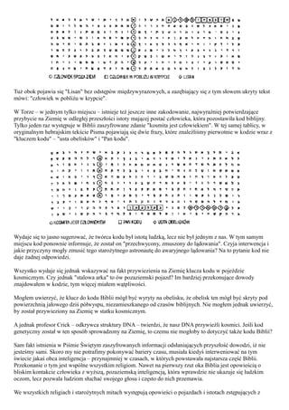 Tuż obok pojawia się "Lisan" bez odstępów międzywyrazowych, a zazębiający się z tym słowem ukryty tekst
mówi: "człowiek w pobliżu w krypcie".

W Torze – w jednym tylko miejscu – istnieje też jeszcze inne zakodowanie, najwyraźniej potwierdzające
przybycie na Ziemię w odległej przeszłości istoty mającej postać człowieka, która pozostawiła kod biblijny.
Tylko jeden raz występuje w Biblii zaszyfrowane zdanie "kosmita jest człowiekiem". W tej samej tablicy, w
oryginalnym hebrajskim tekście Pisma pojawiają się dwie frazy, które znaleźliśmy pierwotnie w kodzie wraz z
"kluczem kodu" – "usta obelisków" i "Pan kodu".




Wydaje się to jasno sugerować, że twórca kodu był istotą ludzką, lecz nie był jednym z nas. W tym samym
miejscu kod ponownie informuje, że został on "przechwycony, zmuszony do lądowania". Czyja interwencja i
jakie przyczyny mogły zmusić tego starożytnego astronautę do awaryjnego lądowania? Na to pytanie kod nie
daje żadnej odpowiedzi.

Wszystko wydaje się jednak wskazywać na fakt przywiezienia na Ziemię klucza kodu w pojeździe
kosmicznym. Czy jednak "stalowa arka" to ów pozaziemski pojazd? Im bardziej przekonujące dowody
znajdowałem w kodzie, tym więcej miałem wątpliwości.

Mogłem uwierzyć, że klucz do kodu Biblii mógł być wyryty na obelisku, że obelisk ten mógł być skryty pod
powierzchnią jałowego dziś półwyspu, niezamieszkanego od czasów biblijnych. Nie mogłem jednak uwierzyć,
by został przywieziony na Ziemię w statku kosmicznym.

A jednak profesor Crick – odkrywca struktury DNA – twierdzi, że nasz DNA przywieźli kosmici. Jeśli kod
genetyczny został w ten sposób sprowadzony na Ziemię, to czemu nie mogłoby to dotyczyć także kodu Biblii?

Sam fakt istnienia w Piśmie Świętym zaszyfrowanych informacji odsłaniających przyszłość dowodzi, iż nie
jesteśmy sami. Skoro my nie potrafimy pokonywać bariery czasu, musiała kiedyś interweniować na tym
świecie jakaś obca inteligencja – przynajmniej w czasach, w których powstawała najstarsza część Biblii.
Przekonanie o tym jest wspólne wszystkim religiom. Nawet na pierwszy rzut oka Biblia jest opowieścią o
bliskim kontakcie człowieka z wyższą, pozaziemską inteligencją, która wprawdzie nie ukazuje się ludzkim
oczom, lecz pozwala ludziom słuchać swojego głosu i często do nich przemawia.

We wszystkich religiach i starożytnych mitach występują opowieści o pojazdach i istotach zstępujących z
 