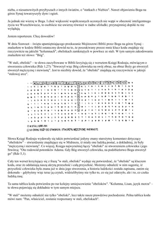 nieba, o niesamowitych przybyszach z innych światów, o "statkach z Niebios". Nawet objawieniu Boga na
górze Synaj towarzyszyły dym i ogień.

Ja jednak nie wierzę w Boga. I choć większość współczesnych uczonych nie wątpi w obecność inteligentnego
życia we Wszechświecie, to osobiście nie uwierzę również w żadne ufoludki; przynajmniej dopóki tu nie
wylądują.

Jestem reporterem. Chcę dowodów!

W dniu Szawuot – święta upamiętniającego przekazanie Mojżeszowi Biblii przez Boga na górze Synaj –
znalazłem w kodzie Biblii ostateczny dowód na to, że poszukiwany przeze mnie klucz kodu znajduje się
rzeczywiście na jakichś "kolumnach", obeliskach zamkniętych w powłoce ze stali. W tym samym zakodowaniu
znalazłem też słowo: "Bóg".

"W stali, obeliski" – te słowa zaszyfrowane w Biblii krzyżują się z wersetem Księgi Rodzaju, mówiącym o
stworzeniu człowieka (Rdz 1,27): "Stworzył więc Bóg człowieka na swój obraz, na obraz Boży go stworzył:
stworzył mężczyznę i niewiastę". Jest to niezbity dowód, że "obeliski" znajdują się rzeczywiście w jakiejś
"stalowej arce".




Słowa Księgi Rodzaju wydawały się także potwierdzać jedyny znany starożytny komentarz dotyczący
"obelisków" – stwierdzenie znajdujące się w Midraszu, iż miały one ludzką postać, a dokładniej, że były
"mężczyzną i niewiastą". Co więcej, Księga najwyraźniej łączy "obeliski" ze stworzeniem człowieka i jego
Stwórcą: "Oto rodowód potomków Adama. Gdy Bóg stworzył człowieka, na podobieństwo Boga stworzył
go" (Rdz 5,1).

Cały ten werset krzyżujący się z frazą "w stali, obeliski" wydaje się potwierdzać, że "obeliski" są kluczem
kodu, oraz że odsłaniają naszą ukrytą przeszłość i całą przyszłość. Możemy odnaleźć w nim sugestię, iż
przyszłość człowieka była znana już w dniu jego stworzenia, a historia ludzkości została zapisana, zanim się
dokonała – gdybyśmy więc teraz ją czytali, widzielibyśmy nie tylko to, co się już zdarzyło, ale i to, co czeka
ludzką rasę.

Ta sama tablica kodu potwierdza po raz kolejny umiejscowienie "obelisków". "Kolumna, Lisan, język morza" –
te słowa pojawiają się dokładnie w tym samym miejscu.

"W stali" możemy odnaleźć nie tylko "obeliski", lecz także nasze prawdziwe pochodzenie. Pełna tablica kodu
mówi nam: "Pan, właściciel, zostanie rozpoznany w stali, obeliskach".
 