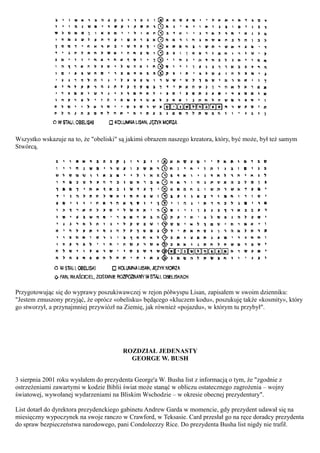 Wszystko wskazuje na to, że "obeliski" są jakimś obrazem naszego kreatora, który, być może, był też samym
Stwórcą.




Przygotowując się do wyprawy poszukiwawczej w rejon półwyspu Lisan, zapisałem w swoim dzienniku:
"Jestem zmuszony przyjąć, że oprócz «obelisku» będącego «kluczem kodu», poszukuję także «kosmity», który
go stworzył, a przynajmniej przywiózł na Ziemię, jak również «pojazdu», w którym tu przybył".




                                        ROZDZIAŁ JEDENASTY
                                          GEORGE W. BUSH


3 sierpnia 2001 roku wysłałem do prezydenta George'a W. Busha list z informacją o tym, że "zgodnie z
ostrzeżeniami zawartymi w kodzie Biblii świat może stanąć w obliczu ostatecznego zagrożenia – wojny
światowej, wywołanej wydarzeniami na Bliskim Wschodzie – w okresie obecnej prezydentury".

List dotarł do dyrektora prezydenckiego gabinetu Andrew Garda w momencie, gdy prezydent udawał się na
miesięczny wypoczynek na swoje ranczo w Crawford, w Teksasie. Card przesłał go na ręce doradcy prezydenta
do spraw bezpieczeństwa narodowego, pani Condoleezzy Rice. Do prezydenta Busha list nigdy nie trafił.
 