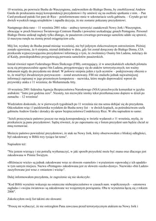 10 września, po powrocie Busha do Waszyngtonu, zadzwoniłem do Białego Domu, by zmobilizować Andrew
Garda do przekazania mojej korespondencji prezydentowi i by umówić się na osobiste spotkanie z nim. – Pan
Card przekazał pański list pani dr Rice – poinformowano mnie w sekretariacie szefa gabinetu. – Czytało go też
dwóch wysokich rangą urzędników i zapadła decyzja, że nie zostanie pokazany prezydentowi.

Następnego dnia rano – 11 września 2001 roku – arabscy terroryści zaatakowali Nowy Jork i Waszyngton,
obracając w proch biurowce Światowego Centrum Handlu i poważnie uszkadzając gmach Pentagonu. Personel
Białego Domu uniknął zagłady tylko dlatego, że pasażerom czwartego porwanego samolotu udało się sprawić,
iż maszyna runęła na ziemię przed osiągnięciem celu.

Mój list, wysłany do Busha ponad miesiąc wcześniej, nie był jedynym zlekceważonym ostrzeżeniem. Później
zostało ujawnione, że 6 sierpnia, niemal dokładnie w dniu, gdy list został doręczony do Białego Domu, CIA
przekazała wypoczywającemu prezydentowi informację o tym, że zwolennicy Osamy bin Ladena, należący do
al Kaidy, prawdopodobnie przygotowują porwania samolotów pasażerskich.

Istniał również raport Federalnego Biura Śledczego (FBI), ostrzegający, iż w amerykańskich szkołach pilotażu
uczą się przypuszczalnie agenci bin Ladena, przygotowujący się do ataków terrorystycznych; ten ważny
dokument nigdy do prezydenta nie dotarł. W połowie sierpnia jeden z tych uczniów – podejrzewany obecnie o
to, że miał być dwudziestym porywaczem – został aresztowany. FBI nie znalazło jednak najważniejszej
informacji zapisanej w jego przenośnym komputerze – nazwiska, które mogło doprowadzić wprost do
przywódcy ataku z 11 września; do Mohammeda Atty.

10 września 2001 federalna Agencja Bezpieczeństwa Narodowego (NSA) przechwyciła komunikat w języku
arabskim: "Jutro jest godzina zero". Niestety, ten niezwykle istotny tekst przetłumaczono dopiero w dzień po
zamachu – 12 września!

Wiedziałem doskonale, że w pierwszych tygodniach po 11 września nie ma sensu dobijać się do prezydenta.
Odczekałem więc i l października wysłałem do Busha nowy list – w dwóch kopiach, za pośrednictwem szefa
gabinetu Andrew Garda i doradcy do spraw bezpieczeństwa Condoleezzy Rice. W obu napisałem to samo:

"Jeżeli przeczytacie państwo jeszcze raz moją korespondencję w świetle wydarzeń z 11 września, myślę, że
przekażecie ją panu prezydentowi. Sądzę również, że po zapoznaniu się z listem prezydent sam będzie chciał ze
mną rozmawiać.

Możecie państwo powiedzieć prezydentowi, że atak na Nowy Jork, który obserwowałem z bliskiej odległości,
był zakodowany w Biblii trzy tysiące lat temu".

Napisałem też:

"Nie jestem wierzący i nie potrafię wytłumaczyć, w jaki sposób przyszłość może być znana oraz dlaczego jest
zakodowana w Piśmie Świętym.

«Bliźniacze wieże» są jednak zakodowane wraz ze słowem «samolot» i wyrażeniem «spowoduj e ich upadek»
w tym samym miejscu. Nazwa «Pentagon» zakodowana jest ze słowem «uszko-dzony». Nazwisko «bin Laden»
zaszyfrowane jest wraz z «miastem i wieżą»".

Dalej informowałem prezydenta, że zagrożenie się nie skończyło:

"Kod Biblii wyraźnie wskazuje na ostateczne niebezpieczeństwo w czasach nam. współczesnych – «atomowa
zagłada» i «wojna światowa» są zakodowane we wzajemnym powiązaniu. Oba te wyrażenia łączą się z rokiem
2006".

Zakończyłem swój list takimi oto słowami:

"Proszę mi wybaczyć, że nie ostrzegłem Pana zawczasu przed terrorystycznym atakiem na Nowy Jork i
 