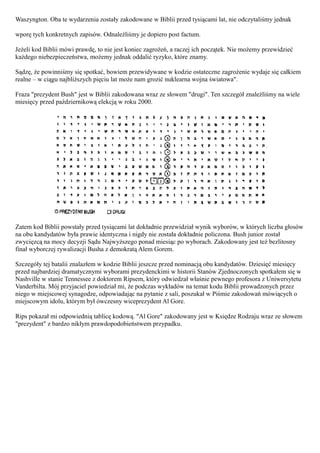 Waszyngton. Oba te wydarzenia zostały zakodowane w Biblii przed tysiącami lat, nie odczytaliśmy jednak

wporę tych konkretnych zapisów. Odnaleźliśmy je dopiero post factum.

Jeżeli kod Biblii mówi prawdę, to nie jest koniec zagrożeń, a raczej ich początek. Nie możemy przewidzieć
każdego niebezpieczeństwa, możemy jednak oddalić ryzyko, które znamy.

Sądzę, że powinniśmy się spotkać, bowiem przewidywane w kodzie ostateczne zagrożenie wydaje się całkiem
realne – w ciągu najbliższych pięciu lat może nam grozić nuklearna wojna światowa".

Fraza "prezydent Bush" jest w Biblii zakodowana wraz ze słowem "drugi". Ten szczegół znaleźliśmy na wiele
miesięcy przed październikową elekcją w roku 2000.




Zatem kod Biblii powstały przed tysiącami lat dokładnie przewidział wynik wyborów, w których liczba głosów
na obu kandydatów była prawie identyczna i nigdy nie została dokładnie policzona. Bush junior został
zwycięzcą na mocy decyzji Sądu Najwyższego ponad miesiąc po wyborach. Zakodowany jest też bezlitosny
finał wyborczej rywalizacji Busha z demokratą Alem Gorem.

Szczegóły tej batalii znalazłem w kodzie Biblii jeszcze przed nominacją obu kandydatów. Dziesięć miesięcy
przed najbardziej dramatycznymi wyborami prezydenckimi w historii Stanów Zjednoczonych spotkałem się w
Nashville w stanie Tennessee z doktorem Ripsem, który odwiedzał właśnie pewnego profesora z Uniwersytetu
Vanderbilta. Mój przyjaciel powiedział mi, że podczas wykładów na temat kodu Biblii prowadzonych przez
niego w miejscowej synagodze, odpowiadając na pytanie z sali, poszukał w Piśmie zakodowań mówiących o
miejscowym idolu, którym był ówczesny wiceprezydent Al Gore.

Rips pokazał mi odpowiednią tablicę kodową. "Al Gore" zakodowany jest w Księdze Rodzaju wraz ze słowem
"prezydent" z bardzo nikłym prawdopodobieństwem przypadku.
 