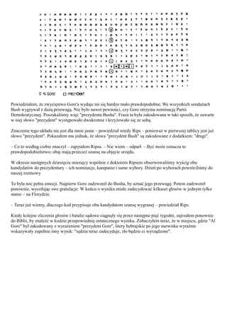 Powiedziałem, że zwycięstwo Gore'a wydaje mi się bardzo mało prawdopodobne. We wszystkich sondażach
Bush wygrywał z dużą przewagą. Nie było nawet pewności, czy Gore otrzyma nominację Partii
Demokratycznej. Poszukaliśmy więc "prezydenta Busha". Fraza ta była zakodowana w taki sposób, że zawarte
w niej słowo "prezydent" występowało dwukrotnie i krzyżowało się ze sobą.

Znaczenie tego układu nie jest dla mnie jasne – powiedział wtedy Rips – ponieważ w pierwszej tablicy jest już
słowo "prezydent". Pokazałem mu jednak, że słowa "prezydent Bush" są zakodowane z dodatkiem: "drugi".

– Co to według ciebie znaczył – zapytałem Ripsa. – Nie wiem – odparł. – Być może oznacza to
prawdopodobieństwo; obaj mają przecież szansę na objęcie urzędu.

W okresie następnych dziesięciu miesięcy wspólnie z doktorem Ripsem obserwowaliśmy wyścig obu
kandydatów do prezydentury – ich nominacje, kampanie i same wybory. Dzień po wyborach powróciliśmy do
naszej rozmowy

To była noc pełna emocji. Najpierw Gore zadzwonił do Busha, by uznać jego przewagę. Potem zadzwonił
ponownie, wycofując swe gratulacje. W końcu o wyniku miało zadecydować kilkaset głosów w jednym tylko
stanie – na Florydzie.

– Teraz już wiemy, dlaczego kod przypisuje obu kandydatom szansę wygranej – powiedział Rips.

Kiedy kolejne zliczenia głosów i batalie sądowe ciągnęły się przez następne pięć tygodni, zajrzałem ponownie
do Biblii, by znaleźć w kodzie przepowiednię ostatecznego wyniku. Zobaczyłem teraz, że w miejscu, gdzie "Al
Gore" był zakodowany z wyrażeniem "prezydent Gore", litery hebrajskie po jego nazwisku wyraźnie
wskazywały zupełnie inny wynik: "sędzia teraz zadecyduje, zło będzie ci wyrządzone".
 