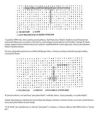 12 grudnia 2000 roku, dwie godziny przed północą, Sąd Najwyższy Stanów Zjednoczonych bezprawnie
unieważnił faktyczne zwycięstwo Ala Gore'a, wstrzymując liczenie głosów na Florydzie. George W. Bush
mający poparcie pięciu konserwatywnych sędziów republikańskich został ogłoszony nowym prezydentem
Stanów Zjednoczonych.

Tej nocy spojrzałem ponownie na tablicę biblijnego kodu, w której wcześniej znalazłem przepowiednię
zwycięstwa Busha.




W jawnym tekście, tuż nad frazą "prezydent Bush", widniały słowa: "przez pomyłkę, w wyniku błędu".

Jednak najważniejsze zakodowanie przewiduje decydujący moment w historii świata; wyzwanie, przed którym
nowy prezydent będzie musiał stanąć.

"G.W. Bush" jest zakodowany ze słowem "prezydent" w miejscu, w którym odkryty tekst Biblii mówi o "kresie
dni".
 