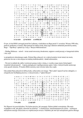 O tym, że kod Biblii ostrzegał przed bin Ladenem, wiedziałem na długo przed 11 września. Wiosną 1998 roku,
podczas spotkania w Izraelu, Rips pokazał mi tablicę kodu, która jego zdaniem odsłaniała prawdziwą naturę
Boga – "Sąd Boży" splatał się w niej z "Bożym Miłosierdziem".

– Według Midraszu – mówił – świat został stworzony dwukrotnie; najpierw został poczęty w kategoriach dobra
i zła, czyli

w perspektywie absolutnego osądu. Później Bóg zobaczył, że w takim kształcie świat istnieć nie może,
ponieważ nie ma w nim miejsca na ludzką niedoskonałość, i dodał miłosierdzie.

– Nie jest to jednak tak, jakby wymieszać gorącą wodę z zimną, w wyniku czego mamy letnią kąpiel –
wyjaśniał mój przyjaciel. – Lepszą analogią jest współegzystencja ognia i lodu, z których każde zachowuje
swój sposób istnienia. W kodzie Biblii możemy mieć również takie dwa wątki.

Gdy jednak Rips pokazał mi tablicę kodu, zobaczyłem coś innego. "Bin Laden" pojawił się bez odstępów, w
ortograficznie bezbłędnej pisowni, w skrzyżowaniu z "sądem Bożym".




Nic Ripsowi nie powiedziałem. Nie byłem pewien, jak zareaguje. Byłem jednak wstrząśnięty. Dla mnie
wyglądało to tak, jak gdyby człowiek ten miał być – w dosłownym, starotestamentowym sensie – wybranym
narzędziem naszego zniszczenia we współczesnym świecie. Podobnie jak inni byli narzędziami gniewu Bożego
 