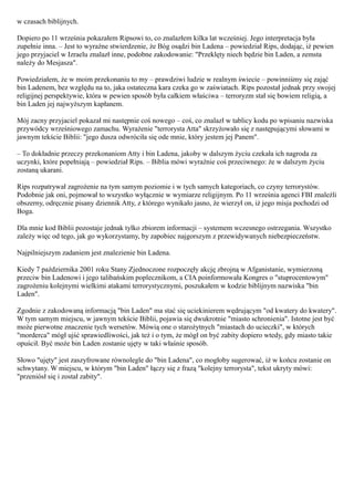 w czasach biblijnych.

Dopiero po 11 września pokazałem Ripsowi to, co znalazłem kilka lat wcześniej. Jego interpretacja była
zupełnie inna. – Jest to wyraźne stwierdzenie, że Bóg osądzi bin Ladena – powiedział Rips, dodając, iż pewien
jego przyjaciel w Izraelu znalazł inne, podobne zakodowanie: "Przeklęty niech będzie bin Laden, a zemsta
należy do Mesjasza".

Powiedziałem, że w moim przekonaniu to my – prawdziwi ludzie w realnym świecie – powinniśmy się zająć
bin Ladenem, bez względu na to, jaka ostateczna kara czeka go w zaświatach. Rips pozostał jednak przy swojej
religijnej perspektywie, która w pewien sposób była całkiem właściwa – terroryzm stał się bowiem religią, a
bin Laden jej najwyższym kapłanem.

Mój zacny przyjaciel pokazał mi następnie coś nowego – coś, co znalazł w tablicy kodu po wpisaniu nazwiska
przywódcy wrześniowego zamachu. Wyrażenie "terrorysta Atta" skrzyżowało się z następującymi słowami w
jawnym tekście Biblii: "jego dusza odwróciła się ode mnie, który jestem jej Panem".

– To dokładnie przeczy przekonaniom Atty i bin Ladena, jakoby w dalszym życiu czekała ich nagroda za
uczynki, które popełniają – powiedział Rips. – Biblia mówi wyraźnie coś przeciwnego: że w dalszym życiu
zostaną ukarani.

Rips rozpatrywał zagrożenie na tym samym poziomie i w tych samych kategoriach, co czyny terrorystów.
Podobnie jak oni, pojmował to wszystko wyłącznie w wymiarze religijnym. Po 11 września agenci FBI znaleźli
obszerny, odręcznie pisany dziennik Atty, z którego wynikało jasno, że wierzył on, iż jego misja pochodzi od
Boga.

Dla mnie kod Biblii pozostaje jednak tylko zbiorem informacji – systemem wczesnego ostrzegania. Wszystko
zależy więc od tego, jak go wykorzystamy, by zapobiec najgorszym z przewidywanych niebezpieczeństw.

Najpilniejszym zadaniem jest znalezienie bin Ladena.

Kiedy 7 października 2001 roku Stany Zjednoczone rozpoczęły akcję zbrojną w Afganistanie, wymierzoną
przeciw bin Ladenowi i jego talibańskim poplecznikom, a CIA poinformowała Kongres o "stuprocentowym"
zagrożeniu kolejnymi wielkimi atakami terrorystycznymi, poszukałem w kodzie biblijnym nazwiska "bin
Laden".

Zgodnie z zakodowaną informacją "bin Laden" ma stać się uciekinierem wędrującym "od kwatery do kwatery".
W tym samym miejscu, w jawnym tekście Biblii, pojawia się dwukrotnie "miasto schronienia". Istotne jest być
może pierwotne znaczenie tych wersetów. Mówią one o starożytnych "miastach do ucieczki", w których
"morderca" mógł ujść sprawiedliwości, jak też i o tym, że mógł on być zabity dopiero wtedy, gdy miasto takie
opuścił. Być może bin Laden zostanie ujęty w taki właśnie sposób.

Słowo "ujęty" jest zaszyfrowane równolegle do "bin Ladena", co mogłoby sugerować, iż w końcu zostanie on
schwytany. W miejscu, w którym "bin Laden" łączy się z frazą "kolejny terrorysta", tekst ukryty mówi:
"przeniósł się i został zabity".
 