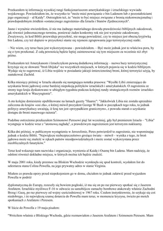 Przekazałem tę informację wysokiej rangi funkcjonariuszom amerykańskiego i izraelskiego wywiadu
wojskowego. Powiedziałem im, że wszystko to "może mieć powiązanie z bin Ladenem lub z pozostałościami
jego organizacji – al Kaidy". Ostrzegłem też, że "może to być miejsce związane z bronią niekonwencjonalną i
prawdopodobnym źródłem «ostatecznego zagrożenia» dla Izraela i Stanów Zjednoczonych".

Jasno i wyraźnie stwierdziłem, iż nie ma żadnego materialnego dowodu prawdziwości biblijnych zakodowań,
jak również jednoznacznego terminu, ponieważ żaden konkretny rok nie jest wyraźnie zakodowany.
Zważywszy, że kod Biblii przewiduje przyszłość, nie mogę powiedzieć, czy to miejsce jest obecną kryjówką
bin Ladena, czy też dopiero w przyszłości stanie się rejonem zgrupowania jego terrorystycznej siatki.

– Nie wiem, czy teraz baza jest wykorzystywana – powiedziałem. – Być może jednak jest to właściwa pora, by
się o tym przekonać. Z całą pewnością będzie lepiej zainteresować się tym miejscem za wcześnie niż zbyt
późno.

Przekazałem też Amerykanom i Izraelczykom pewną dodatkową informację – nazwa bazy terrorystycznej
krzyżuje się ze słowami "broń libijska" we wszystkich miejscach, w których pojawia się w kodzie biblijnym.
Wydaje się to sugerować, iż Libia wejdzie w posiadanie jakiejś śmiercionośnej broni, której terroryści użyją, by
zaatakować Zachód.

Kilka miesięcy później w Izraelu ukazała się następująca notatka prasowa: "Wysiłki Libii zmierzające do
uzyskania broni jądrowej coraz bardziej niepokoją polityków izraelskich i amerykańskich. O zagrożeniu ze
strony tego kraju dyskutowano w ubiegłym tygodniu podczas kolejnej rundy strategicznych rozmów izraelsko-
amerykańskich w Waszyngtonie".

A oto kolejne doniesienie opublikowane na łamach gazety "Haarec": "Jakkolwiek Libia nie została uprzednio
zaliczona do krajów «osi zła», o której mówił prezydent George W Bush w początkach tego roku, to jednak
politycy amerykańscy uważają, iż kraj ten jest «przypadkiem granicznym», z powodu starań o uzyskanie
dostępu do broni masowego rażenia".

Podobne ostrzeżenie przekazałem Szimonowi Peresowi pięć lat wcześniej, gdy był premierem Izraela – "Libia"
występuje w kodzie wraz z "atomową zagładą", a prawdziwym zagrożeniem jest terroryzm nuklearny.

Kilka dni później, w publicznym wystąpieniu w Jerozolimie, Peres potwierdził to zagrożenie, nie wspominając
jednak o kodzie Biblii. "Największe niebezpieczeństwo grożące światu – mówił – wynika z tego, że broń
jądrowa może się znaleźć w rękach państw nieodpowiedzialnych i może zostać wykorzystana przez
nieobliczalnych fanatyków."

Teraz kod wskazuje nam nazwiska i organizacje, wymienia al Kaidę i Osamę bin Ladena. Mam nadzieję, że
odsłoni również dokładne miejsca, w których można ich będzie znaleźć.

W maju 2001 roku, kiedy przemoc na Bliskim Wschodzie wymknęła się spod kontroli, wysłałem list do
sekretarza stanu Colina Powella, na jego prywatny adres w stanie Virginia.

Miałem co prawda opory przed niepokojeniem go w domu, chciałem to jednak załatwić przed wyjazdem
Powella w podróż

dyplomatyczną do Europy, rozeszły się bowiem pogłoski, iż ma się on po raz pierwszy spotkać się z Jaserem
Arafatem. Izraelskie myśliwce F-16 w odwecie za samobójcze zamachy bombowe atakowały właśnie Zachodni
Brzeg i Gazę, po raz pierwszy od wojny sześciodniowej w 1967 roku. Czułem instynktownie, że szykuje się coś
niedobrego, i że największą szansę dotarcia do Powella mam teraz, w momencie kryzysu, świeżo po moich
spotkaniach z Arafatem i Peresem.

W liście do Powella z 19 maja pisałem:

"Wróciłem właśnie z Bliskiego Wschodu, gdzie rozmawiałem z Jaserem Arafatem i Szimonem Peresem. Mam
 