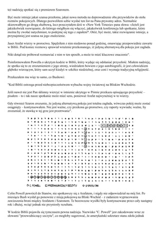 też nadzieję spotkać się z premierem Szaronem.

Być może istnieje jakaś szansa przełomu, jakaś nowa metoda na doprowadzenie obu przywódców do stołu
rozmów pokojowych. Dlatego pozwoliłem sobie wysłać ten list na Pana prywatny adres. Normalnie
skierowałbym go drogą służbową, lecz przeczytałem dziś w «New York Timesie» pana słowa: «Jeżeli jest
jakiekolwiek rozwiązanie, do którego mógłbym się włączyć, jakakolwiek konferencja lub spotkanie, które
można by zwołać natychmiast, to podejmę się tego z zapałem*. Otóż, być może, takie rozwiązanie istnieje, a
przynajmniej jest szansa na jego znalezienie.

Jaser Arafat wierzy w proroctwa. Spędziłem z nim niedawno ponad godzinę, omawiając przepowiednie zawarte
w Biblii. Pod koniec rozmowy sprawiał wrażenie przekonanego, iż jedyną alternatywą dla pokoju jest zagłada.

Nikt dotąd nie próbował rozmawiać z nim w ten sposób, a może to mieć kluczowe znaczenie".

Poinformowałem Powella o ukrytym kodzie w Biblii, który wydaje się odsłaniać przyszłość. Miałem nadzieję,
że spotka się to ze zrozumieniem z jego strony, wiedziałem bowiem z jego autobiografii, iż jest człowiekiem
głęboko wierzącym, który sam uczył kiedyś w szkółce niedzielnej, oraz ceni i wyznaje tradycyjną religijność.

Przekazałem mu więc to samo, co Bushowi:

"Kod Biblii ostrzega przed niebezpieczeństwem wybuchu wojny światowej na Bliskim Wschodzie.

Jeśli nawet nie jest Pan skłonny wierzyć w istnienie ukrytego w Piśmie przekazu opisującego przyszłość –
pisałem – to i tak nasze spotkanie może mieć sens, ponieważ Arafat najwyraźniej w to wierzy.

Gdy również Szaron zrozumie, że jedyną alternatywą pokoju jest totalna zagłada, wówczas pokój może zostać
osiągnięty – kontynuowałem. Nie jest ważne, czy przekona go proroctwo, czy raporty wywiadu; ważne, by
zrozumiał, że stawką w tej grze jest przetrwanie".




Colin Powell powrócił do Stanów, nie spotkawszy się z Arafatem, i nigdy nie odpowiedział na mój list. Po
miesiącu Bush wysłał go ponownie z misją pokojową na Bliski Wschód – z zadaniem wypracowania
zawieszenia broni między Arafatem i Szaronem. Te bezowocne wysiłki były kontynuowane przez cały następny
rok i dłużej, wciąż jednak nie przyniosły rezultatu.

W kodzie Biblii pojawiła się tymczasem pewna nadzieja. Nazwisko "C. Powell" jest zakodowane wraz ze
słowami "przewodniczący szczytu", co mogłoby sugerować, że amerykański sekretarz stanu zdoła jednak
 