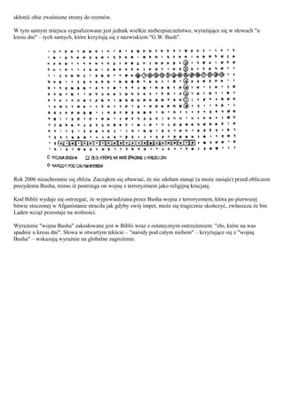 skłonić obie zwaśnione strony do rozmów.

W tym samym miejscu sygnalizowane jest jednak wielkie niebezpieczeństwo, wyrażające się w słowach "u
kresu dni" – tych samych, które krzyżują się z nazwiskiem "G.W. Bush".




Rok 2006 nieuchronnie się zbliża. Zacząłem się obawiać, że nie zdołam stanąć (a może zasiąść) przed obliczem
prezydenta Busha, mimo iż postrzega on wojnę z terroryzmem jako religijną krucjatę.

Kod Biblii wydaje się ostrzegać, że wypowiedziana przez Busha wojna z terroryzmem, która po pierwszej
bitwie stoczonej w Afganistanie straciła jak gdyby swój impet, może się tragicznie skończyć, zwłaszcza że bin
Laden wciąż pozostaje na wolności.

Wyrażenie "wojna Busha" zakodowane jest w Biblii wraz z ostatecznym ostrzeżeniem: "zło, które na was
spadnie u kresu dni". Słowa w otwartym tekście – "narody pod całym niebem" – krzyżujące się z "wojną
Busha" – wskazują wyraźnie na globalne zagrożenie.
 
