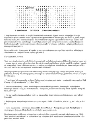 Z niepokojem stwierdziłem, że wszystkie ostrzeżenia kodu Biblii dają się streścić następująco: w ciągu
najbliższych pięciu lat świat będzie się znajdował w permanentnym stanie wojny; nie będzie to jednak wojna
konwencjonalna, lecz narastająca spirala ataków terrorystycznych z użyciem broni masowego rażenia oraz
przeciwuderzeń świata zachodniego. Może to być zatem wojna, której możliwości nikt nie chciał dopuścić –
konfrontacja między nami i wojowniczym islamem, między cywilizacją zachodnią i religijnymi fanatykami
pragnącymi ją zniszczyć.

Pierwsza bitwa już się rozegrała. Wszystko, przed czym usiłowałem ostrzegać i co widziałem w biblijnych
zakodowaniach, zaczynało stawać się rzeczywistością.

Nie wiedziałem, co robić.

Treść wszystkich ostrzeżeń kodu Biblii, brzmiących tak apokaliptycznie, gdy publikowałem je przed pięciu laty
– a nawet jeszcze wtedy, gdy próbowałem dotrzeć do prezydenta Busha na miesiąc przed 11 września – stawała
się powszechnie znaną i akceptowaną rzeczywistością, czymś niemal nieuniknionym. Nawet nasi przywódcy
zaczynali tracić wiarę, że zagrożenie można odwrócić i oddalić.

Wszyscy najważniejsi przedstawiciele administracji Busha, nie wyłączając samego prezydenta, mówili już
publicznie, że nowy atak terrorystyczny, albo wręcz akt terroryzmu nuklearnego, jest niemal pewny; że to tylko
kwestia czasu.

– Perspektywa kolejnego ataku na Stany Zjednoczone jest nadzwyczaj realna – powiedział wiceprezydent Dick
Cheney. – Nie jest to kwestia "czy", lecz "kiedy".

Z kolei sekretarz obrony Donald Rumsfeld poinformował komisję senacką, że terroryści zdobędą broń
masowego rażenia: "Mają już broń chemiczną i biologiczną, a niebawem niektórzy z nich uzyskają dostęp do
broni jądrowej".

– Nie ma wątpliwości, że zdobędą tę broń i że nie zawahają się ani minuty przed jej użyciem – powiedział
Rumsfeld.

– Stajemy przed nowymi zagrożeniami terrorystycznymi – dodał. – Nie chodzi już o to czy, ale kiedy, gdzie i
jak.

– Jest to nieuchronne – potwierdził dyrektor FBI Robert Mueller. – Nastąpi kolejny atak. Nie będziemy w
stanie go powstrzymać. Choć chciałbym móc być większym optymistą.

Do tej pory moim problemem było przekonywanie polityków o realności zagrożeń zakodowanych w Biblii.
Teraz należało ich przekonać, że groźba może być zażegnana, jeśli potraktujemy poważnie ostrzeżenia, które
przekazuje nam kod Biblii.
 