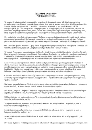 ROZDZIAŁ DWUNASTY
                                          PODRÓŻ BOHATERA


W porannych wiadomościach coraz częściej pojawiały się doniesienia o nowych aktach terroru i moje
archeologiczne poszukiwania klucza kodu zaczęły mi się wydawać sennym marzeniem. W obliczu planów bin
Ladena, świeżych wspomnień z 11 września i koszmarnej pewności, że na tym nie koniec – tak dla
nowojorczyków, jak i dla reszty świata – moja przygoda ze słoną pustynią jawiła się chwilami jako całkiem
nieistotna. Instynkt podpowiadał mi jednak, że tam tkwi rozwiązanie – być może jedyne. Potrzebujemy cudu,
który mógłby być odpowiedzią na zagrożenie o skali porównywalnej jedynie z mitycznymi katastrofami.

Być może świat potrzebuje mitycznego aktu: "Bohater wyrusza ze świata codzienności i udaje się do regionu
nadnaturalnej wspaniałości. Dochodzą do głosu siły wyższe i nadchodzi upragnione zwycięstwo. Bohater
powraca ze świata tajemniczej przygody, przynosząc swym bliźnim moc i obdarzając ich łaską pomyślności".

Oto klasyczna "podróż bohatera". Opisy takich przygód znajdujemy we wszystkich starożytnych kulturach. Jest
to mit tak podstawowy, że Joseph Campbell nazwał go "bohaterem o tysiącu twarzy".

To historia Prometeusza wstępującego do Niebios, by ukraść bogom ogień i obdarzyć nim człowieka. To także
historia Jazona żeglującego w poszukiwaniu Złotego Runa. To również – w najbardziej przedpotopowej wersji
– opowieść o Gilgameszu, legendarnym władcy Sumerów, który sześć tysięcy lat temu dotarł do morza
otaczającego świat i zstąpił na jego dno, by odnaleźć tam roślinę zapewniającą nieśmiertelność.

Lecz owe moce nie z tego świata, z takim trudem zdobyte, nieuchronnie opuszczają naszych bohaterów z
chwilą powrotu do ziemskiej doczesności. Zostały ukradzione, ulegają więc rozproszeniu i po prostu znikają. A
morał jest zawsze ten sam – prawdziwą nagrodą nie jest to, czego poszukujemy, lecz sama podróż. Campbell
konkluduje: "Boska moc, poszukiwana i zdobywana z narażeniem życia, zawsze odnajduje się w sercu
bohatera". Podróż i przygoda były tylko sposobem odkrycia tego, co już było w nim obecne.

Chwilami, poszukując "klucza kodu" czy "obelisków" – magicznego talizmanu z innej rzeczywistości, który
odsłoniłby zapomnianą przeszłość i całą naszą przyszłość – wyobrażałem sobie, że przeżywam swoją własną
"podróż bohatera".

Nie jestem jednak bohaterem. Nie jestem też postacią mityczną. Jeśli już, to raczej antybohaterem – cynicznym
reporterem, który w nowoczesnym świecie natknął się na starożytną zagadkę.

Być może – jak pisze Campbell – wszystko, czego potrzebujemy, a także rozwiązania wszelkich ostatecznych
zagadek, są w każdym z nas. Wystarczy je tylko odkryć w głębinach własnej świadomości.

Biblia mówi nam coś bardzo podobnego. W swoich ostatnich słowach, skierowanych do Izraelitów tuż przed
śmiercią, Mojżesz mówi wyraźnie:

"Nie jest w niebiosach, by można było powiedzieć: Któż dla nas wstąpi do nieba i przyniesie je nam, a
będziemy słuchać i wypełnimy je.

I nie jest za morzem, aby można było powiedzieć: Któż dla nas uda się za morze i przyniesie je nam, a
będziemy słuchać i wypełnimy je.

Słowo to bowiem jest bardzo blisko ciebie: w twych ustach i w twoim sercu, byś je mógł wypełnić" (Pwt
30,12-14).

Być może. Być może podróż i poszukiwanie to tylko sposób odkrywania tajemnic czekających wewnątrz. Mnie
 