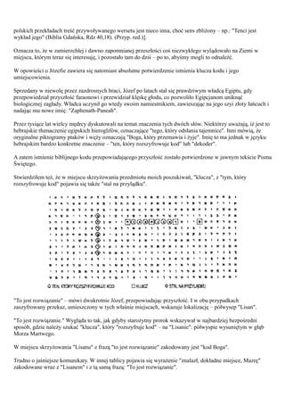 polskich przekładach treść przywoływanego wersetu jest nieco inna, choć sens zbliżony – np.: "Tenci jest
wykład jego" (Biblia Gdańska, Rdz 40,18). (Przyp. red.)].

Oznacza to, że w zamierzchłej i dawno zapomnianej przeszłości coś niezwykłego wylądowało na Ziemi w
miejscu, którym teraz się interesuję, i pozostało tam do dziś – po to, abyśmy mogli to odnaleźć.

W opowieści o Józefie zawiera się natomiast absolutne potwierdzenie istnienia klucza kodu i jego
umiejscowienia.

Sprzedany w niewolę przez zazdrosnych braci, Józef po latach stał się prawdziwym władcą Egiptu, gdy
przepowiedział przyszłość faraonowi i przewidział klęskę głodu, co pozwoliło Egipcjanom uniknąć
biologicznej zagłady. Władca uczynił go wtedy swoim namiestnikiem, zawieszając na jego szyi złoty łańcuch i
nadając mu nowe imię: "Zaphenath-Paneah".

Przez tysiące lat wielcy mędrcy dyskutowali na temat znaczenia tych dwóch słów. Niektórzy uważają, iż jest to
hebrajskie tłumaczenie egipskich hieroglifów, oznaczające "tego, który odsłania tajemnice". Inni mówią, że
oryginalne piktogramy ptaków i węży oznaczają "Boga, który przemawia i żyje". Imię to ma jednak w języku
hebrajskim bardzo konkretne znaczenie – "ten, który rozszyfrowuje kod" lub "dekoder".

A zatem istnienie biblijnego kodu przepowiadającego przyszłość zostało potwierdzone w jawnym tekście Pisma
Świętego.

Stwierdziłem też, że w miejscu skrzyżowania przedmiotu moich poszukiwań, "klucza", z "tym, który
rozszyfrowuje kod" pojawia się także "stal na przylądku".




"To jest rozwiązanie" – mówi dwukrotnie Józef, przepowiadając przyszłość. I w obu przypadkach
zaszyfrowany przekaz, umieszczony w tych właśnie miejscach, wskazuje lokalizację – półwysep "Lisan".

"To jest rozwiązanie." Wygląda to tak, jak gdyby starożytny prorok wskazywał w najbardziej bezpośredni
sposób, gdzie należy szukać "klucza", który "rozszyfruje kod" – na "Lisanie": półwyspie wysuniętym w głąb
Morza Martwego.

W miejscu skrzyżowania "Lisanu" z frazą "to jest rozwiązanie" zakodowany jest "kod Boga".

Trudno o jaśniejsze komunikaty. W innej tablicy pojawia się wyrażenie "znalazł, dokładne miejsce, Mazrę"
zakodowane wraz z "Lisanem" i z tą samą frazą: "To jest rozwiązanie".
 