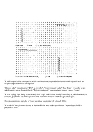 W tekście opowieści o starożytnym proroku znalazłem ukryte potwierdzenie sensu moich poszukiwań we
wszystkich podstawowych szczegółach.

"Stalowa arka", "arka żelazna", "DNA na obelisku", "stworzenie człowieka", "kod Boga" – wszystko to jest
zakodowane wraz ze słowami Józefa: "To jest rozwiązanie" oraz umiejscowieniem – nazwą "Lisan".

"Klucz" będący "tym, który rozszyfrowuje kod", czyli "dekoderem", ma być znaleziony w jakimś metalowym
naczyniu, pojemniku lub statku i pozwoli nam zrozumieć zarówno kod Biblii, jak i kod życia.

Dowody znajdujemy nie tylko w Torze, lecz także w późniejszych księgach Biblii.

"Klucz kodu" zaszyfrowany jest np. w Księdze Hioba, wraz z ukrytym tekstem: "w podobnym do bicza
przydatku Lisanu".
 