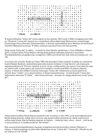 W języku hebrajskim "koniec dni" można zapisać na dwa sposoby. Obie wersje w Biblii występują razem tylko
raz. Wyrażenie "u kresu dni" pojawia się w oryginalnym tekście piątej księgi Mojżeszowej, zwanej Księgą
Powtórzonego Prawa (Dewarim, Deuteronomium), w słowach wypowiadanych przez Mojżesza do starożytnych
Izraelitów błądzących na pustyni. W tablicy zamieszczonej niżej tworzy ono linię poziomą.

Druga wersja "końca dni" (w tablicy – w pionie) to słowa Daniela, zakodowane w Torze dokładnie w miejscu,
gdzie w jawnym tekście Pisma Mojżesz ostrzega przed groźnym niebezpieczeństwem w przyszłości.
Prawdopodobieństwo przypadkowego wystąpienia w Biblii tych dwóch fraz obok siebie jest mniejsze niż 1 do
100.

A to jeszcze nie wszystko. Krótko po 4 lipca 2000 roku prezydent Clinton oznajmił, że spotka się z premierem
Izraela Ehudem Barakiem i palestyńskim przywódcą Jaserem Arafatem w Camp David w celu rozpoczęcia
negocjacji pokojowych. Wszyscy wiedzieli, że toczy się gra o wielką stawkę, lecz nawet ci trzej mężowie stanu
nie zdawali sobie w pełni sprawy, jak ważny był to moment w świetle kodu Biblii. W jednym, jedynym
miejscu, w którym dwa biblijne wyrażenia oznaczające "koniec dni" zakodowane są razem, pojawia się
również słowo "Arafat", i to w jawnym tekście, w formie niezaszyfrowanej – tuż pod słowami "u kresu dni".
Jednocześnie sekwencja "E. Barak" – także niezaszyfrowana – krzyżuje się z drugą zakodowaną wersją "końca
dni".




Pokazywałem tę tablicę Eliemu Ripsowi ponad dwa lata wcześniej, w roku 1998, na rok przed objęciem przez
Baraka funkcji premiera. Jednak nawet wówczas, gdy przepowiednia sprawdziła się i Barak został nowym
szefem rządu Izraela, Rips był bardziej skupiony na Arafacie. – Arafat jest stary i chory – mówił. – Jeśli on ma
w tym uczestniczyć, to nastały już dla nas "dni ostatnie".

Rips oszacował prawdopodobieństwo łącznego wystąpienia nazwisk przywódców Izraela i Palestyny w
miejscu, w którym pojawiają się obok siebie zakodowane zwroty "u kresu dni" i "koniec dni". Okazało się ono
nie większe od 1 do 150 000.
 